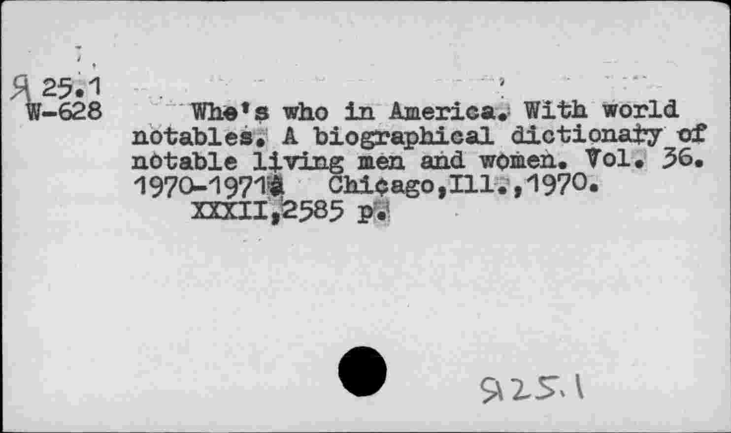 ﻿£25.1
W-628
Wire’s who in America. With world notables. A biographical dictionary of notable living men and women. Vol. 36. 1970-1971$	Chicago,Ill.,1970.
XXXII ,£585 P.’
S»zs.\